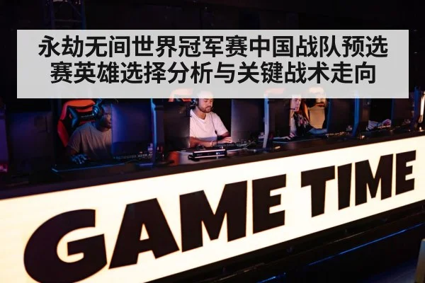 永劫无间世界冠军赛中国战队预选赛英雄选择分析与关键战术走向