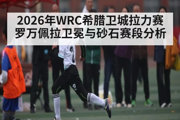 2026年WRC希腊卫城拉力赛罗万佩拉卫冕与砂石赛段分析