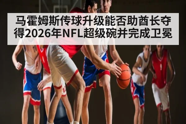 马霍姆斯传球升级能否助酋长夺得2026年NFL超级碗并完成卫冕