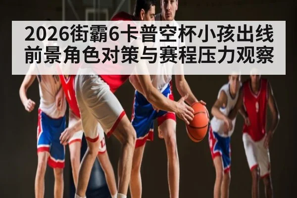 2026街霸6卡普空杯小孩出线前景角色对策与赛程压力观察