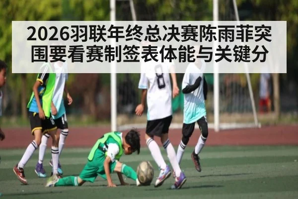2026羽联年终总决赛陈雨菲突围要看赛制签表体能与关键分